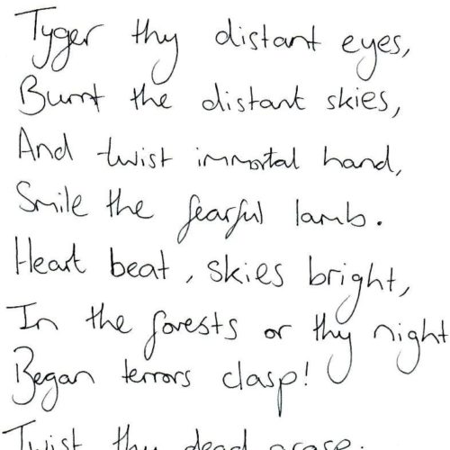 Tyger thy distant eyes burnt the distant skyes and twist immortal hand smile the fearful lamb heart beat, skies bright, in the forest or thy night Began terrors clasp! Twist thy dead grasp (a handwritten poem)