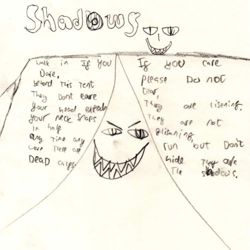 Beware of the shadows (bubble writing) walk if you dare beyond this tent they don't care your head explodes your neck snaps in half any time any were they are dead calfs. If you care please do not tear they are rising they are not glisening run but don't hide they are in the shadows (drawing of scary smily faces)