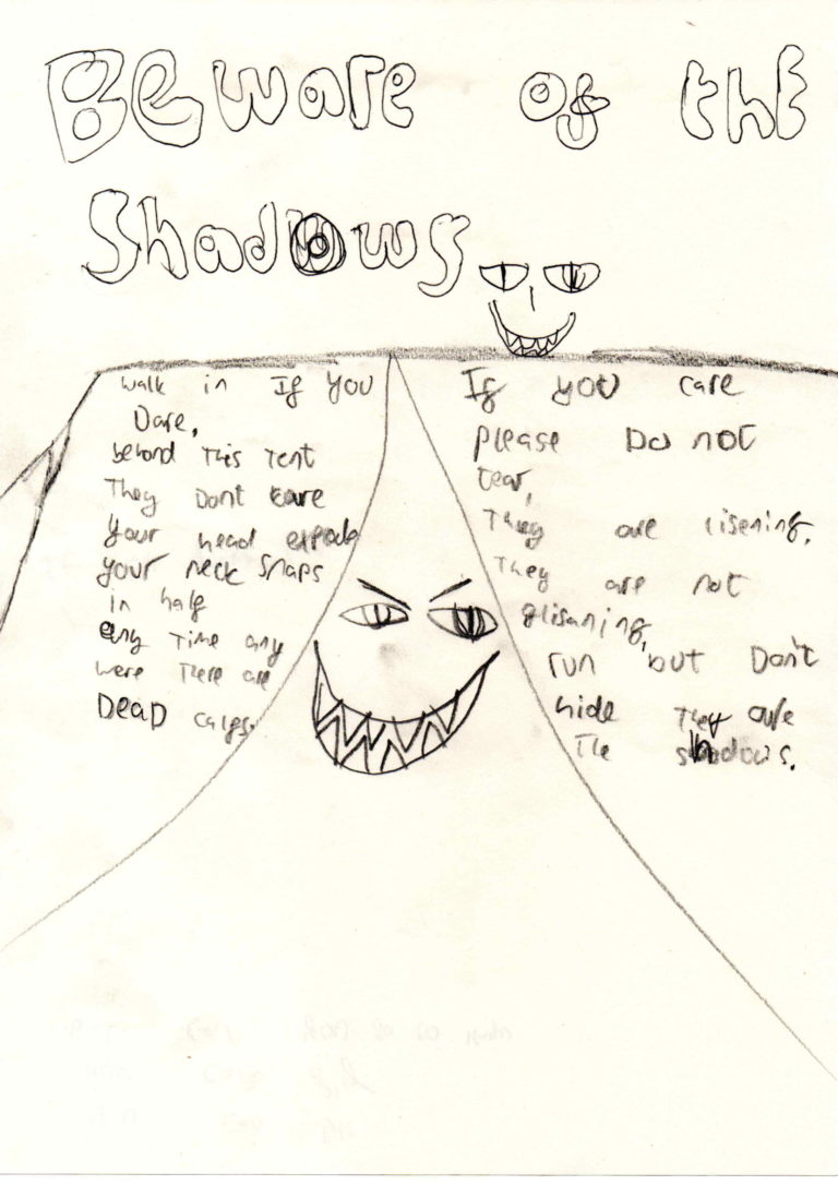 Beware of the shadows (bubble writing) walk if you dare beyond this tent they don't care your head explodes your neck snaps in half any time any were they are dead calfs. If you care please do not tear they are rising they are not glisening run but don't hide they are in the shadows (drawing of scary smily faces)