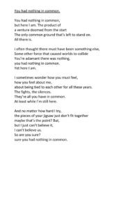 You had nothing in common. You had nothing in common, but here I am. The product of a venture doomed from the start The only common ground that’s left to stand on. All there is. I often thought there must have been something else, Some other force that caused worlds to collide You’re adamant there was nothing, you had nothing in common. Yet here I am. I sometimes wonder how you must feel, how you feel about me, about being tied to each other for all these years. The fights, the silences. They’re all you have in common. At least while I’m still here. And no matter how hard I try, the pieces of your jigsaw just don’t fit together maybe that’s the point? But, but I just can’t believe it, I can’t believe us. So are you sure? sure you had nothing in common.