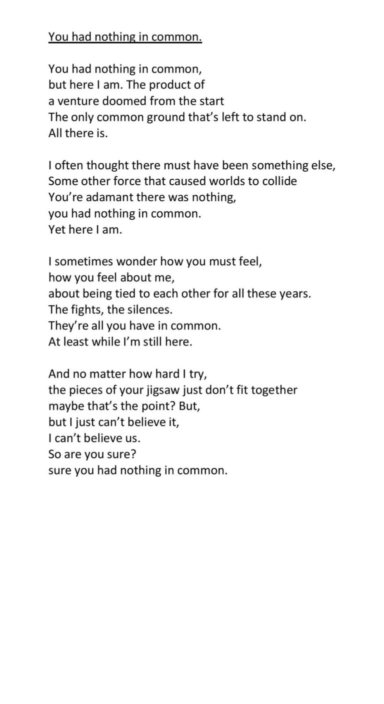 You had nothing in common. You had nothing in common, but here I am. The product of a venture doomed from the start The only common ground that’s left to stand on. All there is. I often thought there must have been something else, Some other force that caused worlds to collide You’re adamant there was nothing, you had nothing in common. Yet here I am. I sometimes wonder how you must feel, how you feel about me, about being tied to each other for all these years. The fights, the silences. They’re all you have in common. At least while I’m still here. And no matter how hard I try, the pieces of your jigsaw just don’t fit together maybe that’s the point? But, but I just can’t believe it, I can’t believe us. So are you sure? sure you had nothing in common.