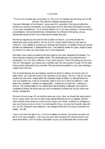 In Common The common mistake was not trusting me. The common mistake was branding me the title of a fool. The common mistake was leaving me. I became infatuated, almost insane; I grew weak from separation, the physical attraction towards you became unbearable, my anxiety grew and the discomfort that began to evolve in your eyes strengthened. The emotional attachment to you was unwanted, undeserved and uncontrollable. Our love transformed, it blossomed like a flower in the spring, yet you allowed that flower to form thorns that carried unease and pain. We met as neighbours and soon formed a stable connection, you enforced that the relationship was ‘purely platonic’ but the common misconception that you had was my intentions. Your inability to express your feelings was tiresome, the stubbornness you carried flooded our relationship, it destroyed the love. I had patiently waited for years, ready to seize my moment for when you were ready, but it never happened. Everyday I was cruelly punished by the fools gold in your eyes, tempted by its beauty. You were a facade, keeping your hostility hidden. The demanding lips you presented were misleading. Your hair was a reflection of your false persona, it was intimidating yet arousing. The skin that gripped your bones was unearthly pale, the veins pulsed through the thin layer of tissue that continued to fray over time. The love had exhausted from your body, leaving a vulgar frame of bones. The constant denying and accusations towards me became tedious, the insults were no better either, yet I was still in awe of the vastness of your being. The love I had for you was visceral yet was never reciprocated, this gradually began to affect my rational behaviour. The love inspired me, it was an involuntary state of mind and it led to an addiction. I had fallen into a paradox, I wanted you desperately, I wanted you to want me, I wanted you forever. This cyclical nature of our relationship was frustrating, it allowed me to resort to ruminative thinking. My focus was you and it continued to torment me, but my vision was always transparent. We were the same age, 32, we had the same eye colour, blue, we shared the same taste in music, Heavy metal; we were so alike it was almost fate that bound us together. But the dissimilarities that evolved as a result of your caution and refrain, insulted my intelligence. I was convinced you would remain the most beautiful thing, consume my thoughts, stay with me - but the infatuation was shattered. I was disappointed when the illusion crumbled into reality, I am still. I was in love with the idea of you, the commonalities we shared, how similar we were and the time we spent together. I can’t say you were mine, because the torturous truth is you were never there. And if it's of any consolation to you, you’re the best idea i’ve ever had.