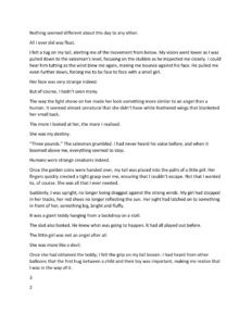 Nothing seemed different about this day to any other. All I ever did was float. I felt a tug on my tail, alerting me of the movement from below. My vision went lower as I was pulled down to the salesman’s level, focusing on the stubble as he inspected me closely. I could hear him tutting as the wind blew me again, making me bounce against his face. He pulled me even further down, forcing me to be face to face with a small girl. Her face was very strange indeed. But of course, I hadn’t seen many. The way the light shone on her made her look something more similar to an angel than a human. It seemed almost unnatural that she didn’t have white feathered wings that blanketed her small back. The more I looked at her, the more I realised. She was my destiny. “Three pounds.” The salesman grumbled. I had never heard his voice before, and when it boomed above me, everything seemed to stop. Humans were strange creatures indeed. Once the golden coins were handed over, my tail was placed into the palm of a little girl. Her fingers quickly created a tight grasp over me, ensuring that I couldn’t escape. Not that I wanted to, of course. She was all that I ever needed. Suddenly, I was upright, no longer being dragged against the strong winds. My girl had stopped in her tracks, her red shoes no longer reflecting the sun. Her sight had latched on to something in front of her, something big, bright and fluffy. It was a giant teddy hanging from a backdrop on a stall. The dad also looked. He knew what was going to happen. It had all played out before. The little girl was not an angel after all. She was more like a devil. Once she had obtained the teddy, I felt the grip on my tail loosen. I had heard from other balloons that the first hug between a child and their toy was important, making me realise that I was in the way of it. 3 2 1 She let me go. The wind picked up, sending me further into the clouds. The lights from the fair slowly died away, along with the sounds and feelings that were brought with it. The wisps of cloud brushed against my face as I continued to float. I was a lost balloon. In the distance, I saw dots of colour. Green, red, yellow and blue. Confusion drowned me as I focused on the flying objects. Suddenly, my vision came round and let me in on the secret. There was a giant bunch of balloons of many colours, floating as a family, keeping each other above the clouds. They were the children's lost balloons who had found each other and made each other happy. My destiny wasn’t the girl. All I will ever do is fly. Fly with my family. Fly as a free balloon.