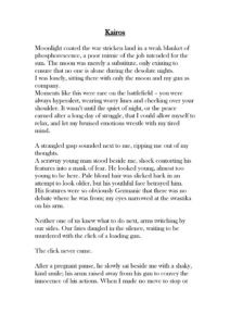 Kairos Moonlight coated the war stricken land in a weak blanket of phosphorescence, a poor mimic of the job intended for the sun. The moon was merely a substitute, only existing to ensure that no one is alone during the desolate nights. I was lonely, sitting there with only the moon and my gun as company. Moments like this were rare on the battlefield – you were always hyperalert, wearing worry lines and checking over your shoulder. It wasn’t until the quiet of night, or the peace earned after a long day of struggle, that I could allow myself to relax, and let my bruised emotions wrestle with my tired mind. A strangled gasp sounded next to me, ripping me out of my thoughts. A scrawny young man stood beside me, shock contorting his features into a mask of fear. He looked young, almost too young to be here. Pale blond hair was slicked back in an attempt to look older, but his youthful face betrayed him. His features were so obviously Germanic that there was no debate where he was from; my eyes narrowed at the swastika on his arm. Neither one of us knew what to do next, arms twitching by our sides. Our fates dangled in the silence, waiting to be murdered with the click of a loading gun. The click never came. After a pregnant pause, he slowly sat beside me with a shaky, kind smile; his arms raised away from his gun to convey the innocence of his actions. When I made no move to stop or harm him, he began talking to me in a flurry of incomprehensible German. His voice was unexpected - soft, with a trace of huskiness and more power than the frail body would suggest. After a while, he stopped his babbling, and as silence began to pool through the cracks in my thoughts, I felt something I hadn’t felt in a while: peace. Two heartbeats could be heard, his and mine. They were different rhythms, but then they overlapped, beating as one and becoming an anthem for the bond between mankind. It wasn’t loud, but overwhelming in it’s intensity, and it said all the words the language barrier wouldn’t allow me to say. We sat there until the first rays of sun bathed us in the warm glow I’d been craving, wordlessly pouring out hopes and dreams of a war-free, peaceful future, that for some reason felt more likely to happen than it had the day prior. We parted ways with gentle smiles and a firm handshake, a few words said with our eyes. Regardless of allegiance, we are all human in the end, inhabiting the same planet and breathing the same air. A soft smile tugged on my lips as I marched back to the tents, preparing for the long day ahead, but for once, I felt ready to face it. I turned towards the sun and whispered a quiet thank you, for reminding me that I’m not alone.