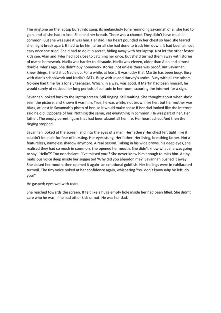 The ringtone on the laptop burst into song, its melancholy tune reminding Savannah of all she had to gain, and all she had to lose. She held her breath. There was a chance. They didn’t have much in common. But she was sure it was him. Her dad. Her heart pounded in her chest so hard she feared she might break apart. It had to be him, after all she had done to track him down. It had been almost easy once she tried. She'd had to do it in secret, hiding away with her laptop. Not let the other foster kids see. Alan and Tyler had got close to catching her once, but she’d turned them away with stories of maths homework. Nadia was harder to dissuade. Nadia was eleven, older than Alan and almost double Tyler’s age. She didn’t buy homework stories, not unless there was proof. But Savannah knew things. She'd shut Nadia up. For a while, at least. It was lucky that Martin has been busy. Busy with Alan’s schoolwork and Nadia’s SATs. Busy with Jo and Harvey’s antics. Busy with all the others. No-one had time for a lonely teenager. Which, in a way, was good. If Martin had been himself, he would surely of noticed her long periods of solitude in her room, scouring the internet for a sign. Savannah looked back to the laptop screen. Still ringing. Still waiting. She thought about when she’d seen the picture, and known it was him. True, he was white, not brown like her, but her mother was black, at least in Savannah’s photo of her, so it would make sense if her dad looked like the internet said he did. Opposite of her. Nothing the same, yet everything in common. He was part of her. Her father. The empty parent figure that had been absent all her life. Her heart ached. And then the ringing stopped. Savannah looked at the screen, and into the eyes of a man. Her father? Her chest felt tight, like it couldn’t let in air for fear of bursting. Her eyes stung. Her father. Her living, breathing father. Not a featureless, nameless shadow anymore. A real person. Taking in his wide brows, his deep eyes, she realised they had so much in common. She opened her mouth. She didn’t know what she was going to say. ‘Hello'?’ Too nonchalant. ‘I’ve missed you’? She never knew him enough to miss him. A tiny, malicious voice deep inside her suggested ‘Why did you abandon me?’ Savannah pushed it away. She closed her mouth, then opened it again- an emotional goldfish. Her feelings were in exhilarated turmoil. The tiny voice poked at her confidence again, whispering ‘You don’t know why he left, do you?’ He gasped; eyes wet with tears. She reached towards the screen. It felt like a huge empty hole inside her had been filled. She didn’t care who he was, if he had other kids or not. He was her dad.
