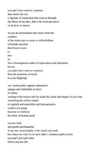 "you and i have more in common than meets the eye a figment of connection that weaves through the fibres of our skin, that is far from pervasive or de facto in nature we are an interrelation that strays from the confines of the status quo or strata or inflexibilities of human societies that forever seem to box us into a homogenous realm of expectation and reputation but no. you and i have more in common then the sensation of touch on your fingertips our commonality appears intransient opaque and redoutable in force it’s there: waiting in the tissues that lie under the cloak and drapes of your hair something the callous hands of capitals and monoliths and bureaucracies could never grasp because we embody the elixir of human good you are kind and gentle and beautiful if our raw commonality is the oracle you seek. but where we truly lie in each other’s common paths is how you and I put each other before anyone else