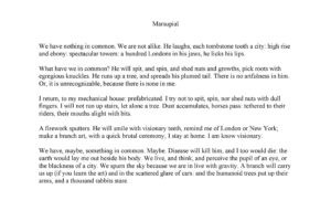 Marsupial We have nothing in common. We are not alike. He laughs, each tombstone tooth a city: high rise and ebony: spectacular towers: a hundred Londons in his jaws, he licks his lips. What have we in common? He will spit, and spin, and shed nuts and growths, pick roots with egregious knuckles. He runs up a tree, and spreads his plumed tail. There is no artfulness in him. Or, it is unrecognizable, because there is none in me. I return, to my mechanical house: prefabricated. I try not to spit, spin, nor shed nuts with dull fingers. I will not run up stairs, let alone a tree. Dust accumulates, horses pass: tethered to their riders, their mouths alight with bits. A firework sputters. He will smile with visionary teeth, remind me of London or New York; make a branch art, with a quick brutal ceremony; I stay at home. I am know visionary. We have, maybe, something in common. Maybe. Disease will kill him, and I too would die: the earth would lay me out beside his body. We live, and think, and perceive the pupil of an eye, or the blackness of a city. We spurn the sky because we are in live with gravity. A branch will carry us up (if you learn the art) and in the scattered glare of cars: and the humanoid trees put up their arms, and a thousand rabbits stare.