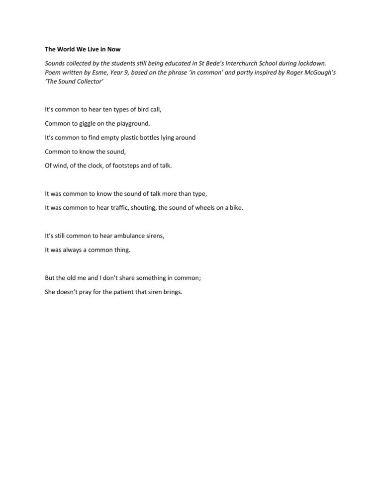 The World We Live in Now Sounds collected by the students still being educated in St Bede’s Interchurch School during lockdown. Poem written by Esme, Year 9, based on the phrase ‘in common’ and partly inspired by Roger McGough’s ‘The Sound Collector’ It’s common to hear ten types of bird call, Common to giggle on the playground. It’s common to find empty plastic bottles lying around Common to know the sound, Of wind, of the clock, of footsteps and of talk. It was common to know the sound of talk more than type, It was common to hear traffic, shouting, the sound of wheels on a bike. It’s still common to hear ambulance sirens, It was always a common thing. But the old me and I don’t share something in common; She doesn’t pray for the patient that siren brings.