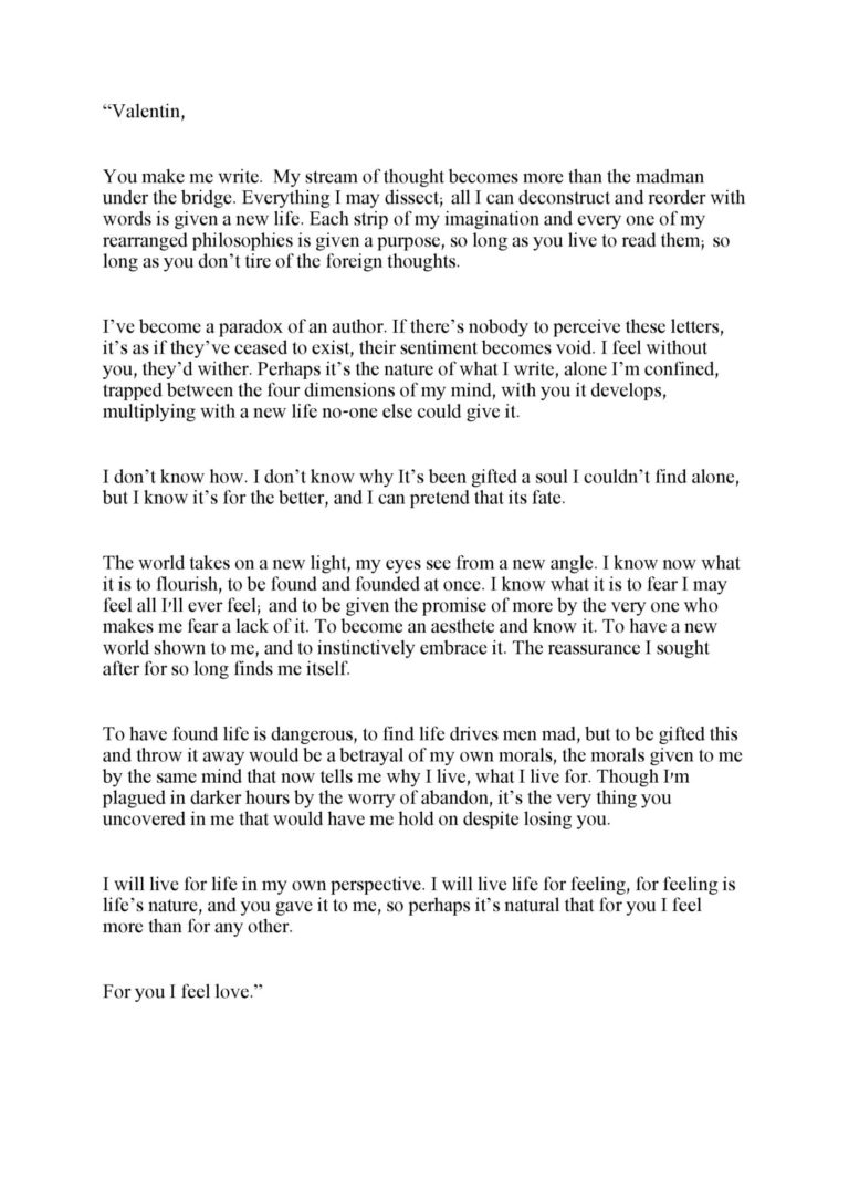 “Valentin, You make me write. My stream of thought becomes more than the madman under the bridge. Everything I may dissect; all I can deconstruct and reorder with words is given a new life. Each strip of my imagination and every one of my rearranged philosophies is given a purpose, so long as you live to read them; so long as you don’t tire of the foreign thoughts. I’ve become a paradox of an author. If there’s nobody to perceive these letters, it’s as if they’ve ceased to exist, their sentiment becomes void. I feel without you, they’d wither. Perhaps it’s the nature of what I write, alone I’m confined, trapped between the four dimensions of my mind, with you it develops, multiplying with a new life no-one else could give it. I don’t know how. I don’t know why It’s been gifted a soul I couldn’t find alone, but I know it’s for the better, and I can pretend that its fate. The world takes on a new light, my eyes see from a new angle. I know now what it is to flourish, to be found and founded at once. I know what it is to fear I may feel all I'll ever feel; and to be given the promise of more by the very one who makes me fear a lack of it. To become an aesthete and know it. To have a new world shown to me, and to instinctively embrace it. The reassurance I sought after for so long finds me itself. To have found life is dangerous, to find life drives men mad, but to be gifted this and throw it away would be a betrayal of my own morals, the morals given to me by the same mind that now tells me why I live, what I live for. Though I'm plagued in darker hours by the worry of abandon, it’s the very thing you uncovered in me that would have me hold on despite losing you. I will live for life in my own perspective. I will live life for feeling, for feeling is life’s nature, and you gave it to me, so perhaps it’s natural that for you I feel more than for any other. For you I feel love.”