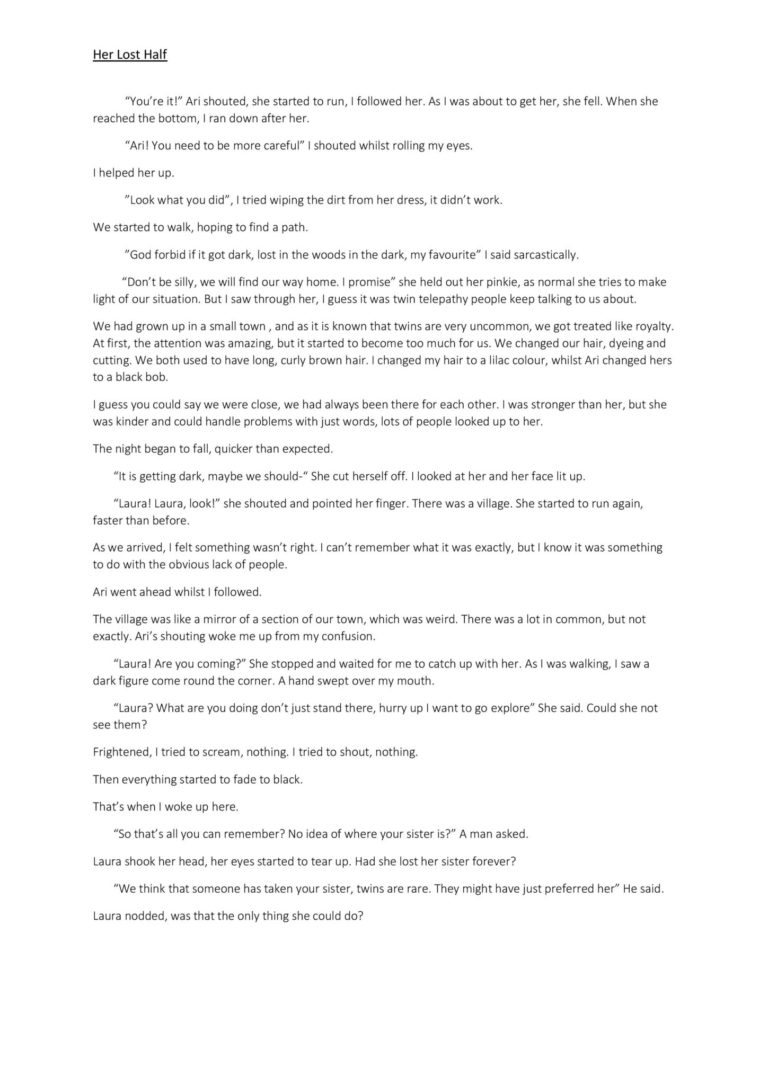 “You’re it!” Ari shouted, she started to run, I followed her. As I was about to get her, she fell. When she reached the bottom, I ran down after her. “Ari! You need to be more careful” I shouted whilst rolling my eyes. I helped her up. ”Look what you did”, I tried wiping the dirt from her dress, it didn’t work. We started to walk, hoping to find a path. ”God forbid if it got dark, lost in the woods in the dark, my favourite” I said sarcastically. “Don’t be silly, we will find our way home. I promise” she held out her pinkie, as normal she tries to make light of our situation. But I saw through her, I guess it was twin telepathy people keep talking to us about. We had grown up in a small town , and as it is known that twins are very uncommon, we got treated like royalty. At first, the attention was amazing, but it started to become too much for us. We changed our hair, dyeing and cutting. We both used to have long, curly brown hair. I changed my hair to a lilac colour, whilst Ari changed hers to a black bob. I guess you could say we were close, we had always been there for each other. I was stronger than her, but she was kinder and could handle problems with just words, lots of people looked up to her. The night began to fall, quicker than expected. “It is getting dark, maybe we should-“ She cut herself off. I looked at her and her face lit up. “Laura! Laura, look!” she shouted and pointed her finger. There was a village. She started to run again, faster than before. As we arrived, I felt something wasn’t right. I can’t remember what it was exactly, but I know it was something to do with the obvious lack of people. Ari went ahead whilst I followed. The village was like a mirror of a section of our town, which was weird. There was a lot in common, but not exactly. Ari’s shouting woke me up from my confusion. “Laura! Are you coming?” She stopped and waited for me to catch up with her. As I was walking, I saw a dark figure come round the corner. A hand swept over my mouth. “Laura? What are you doing don’t just stand there, hurry up I want to go explore” She said. Could she not see them? Frightened, I tried to scream, nothing. I tried to shout, nothing. Then everything started to fade to black. That’s when I woke up here. “So that’s all you can remember? No idea of where your sister is?” A man asked. Laura shook her head, her eyes started to tear up. Had she lost her sister forever? “We think that someone has taken your sister, twins are rare. They might have just preferred her” He said. Laura nodded, was that the only thing she could do?
