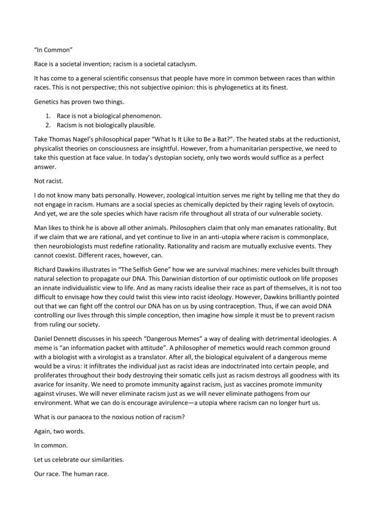 “In Common” Race is a societal invention; racism is a societal cataclysm. It has come to a general scientific consensus that people have more in common between races than within races. This is not perspective; this not subjective opinion: this is phylogenetics at its finest. Genetics has proven two things. 1. Race is not a biological phenomenon. 2. Racism is not biologically plausible. Take Thomas Nagel’s philosophical paper “What Is It Like to Be a Bat?”. The heated stabs at the reductionist, physicalist theories on consciousness are insightful. However, from a humanitarian perspective, we need to take this question at face value. In today’s dystopian society, only two words would suffice as a perfect answer. Not racist. I do not know many bats personally. However, zoological intuition serves me right by telling me that they do not engage in racism. Humans are a social species as chemically depicted by their raging levels of oxytocin. And yet, we are the sole species which have racism rife throughout all strata of our vulnerable society. Man likes to think he is above all other animals. Philosophers claim that only man emanates rationality. But if we claim that we are rational, and yet continue to live in an anti-utopia where racism is commonplace, then neurobiologists must redefine rationality. Rationality and racism are mutually exclusive events. They cannot coexist. Different races, however, can. Richard Dawkins illustrates in “The Selfish Gene” how we are survival machines: mere vehicles built through natural selection to propagate our DNA. This Darwinian distortion of our optimistic outlook on life proposes an innate individualistic view to life. And as many racists idealise their race as part of themselves, it is not too difficult to envisage how they could twist this view into racist ideology. However, Dawkins brilliantly pointed out that we can fight off the control our DNA has on us by using contraception. Thus, if we can avoid DNA controlling our lives through this simple conception, then imagine how simple it must be to prevent racism from ruling our society. Daniel Dennett discusses in his speech “Dangerous Memes” a way of dealing with detrimental ideologies. A meme is “an information packet with attitude”. A philosopher of memetics would reach common ground with a biologist with a virologist as a translator. After all, the biological equivalent of a dangerous meme would be a virus: it infiltrates the individual just as racist ideas are indoctrinated into certain people, and proliferates throughout their body destroying their somatic cells just as racism destroys all goodness with its avarice for insanity. We need to promote immunity against racism, just as vaccines promote immunity against viruses. We will never eliminate racism just as we will never eliminate pathogens from our environment. What we can do is encourage avirulence—a utopia where racism can no longer hurt us. What is our panacea to the noxious notion of racism? Again, two words. In common. Let us celebrate our similarities. Our race. The human race.